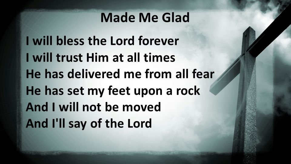 Made Me Glad I will bless the Lord forever I will trust Him at all times He has delivered me from all fear He has set my feet upon a rock And I will not be moved And I ll say of the Lord