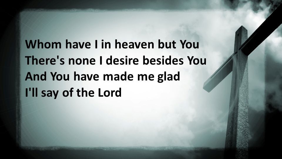 Whom have I in heaven but You There s none I desire besides You And You have made me glad I ll say of the Lord