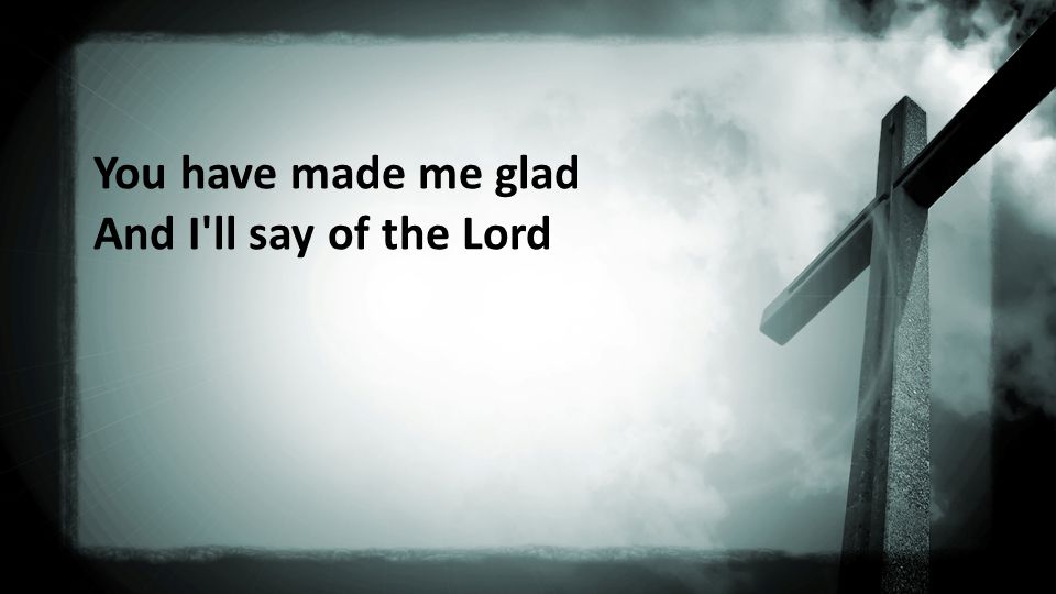 You have made me glad And I ll say of the Lord
