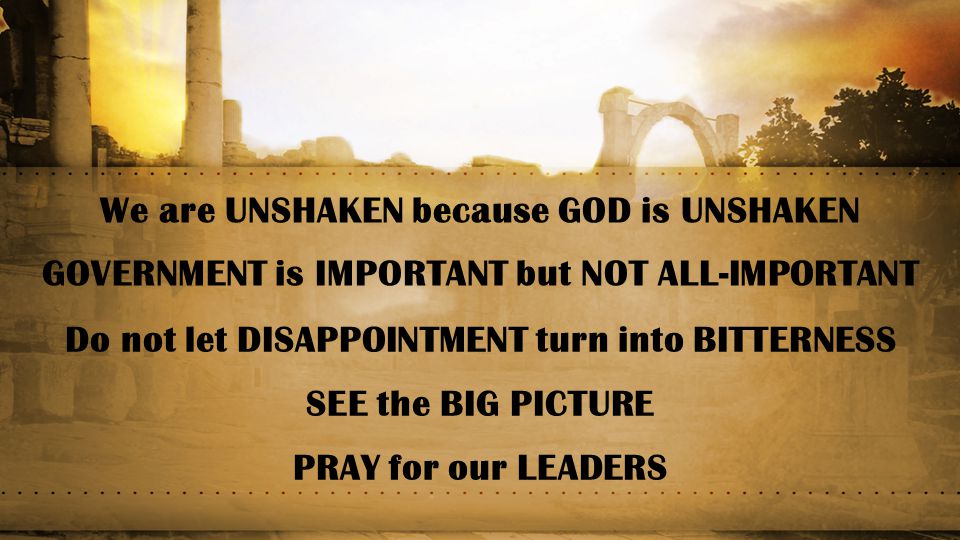 We are UNSHAKEN because GOD is UNSHAKEN GOVERNMENT is IMPORTANT but NOT ALL-IMPORTANT Do not let DISAPPOINTMENT turn into BITTERNESS SEE the BIG PICTURE PRAY for our LEADERS