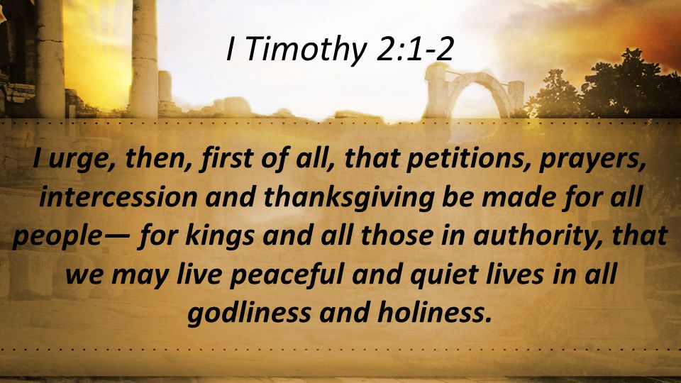 I urge, then, first of all, that petitions, prayers, intercession and thanksgiving be made for all people— for kings and all those in authority, that we may live peaceful and quiet lives in all godliness and holiness.