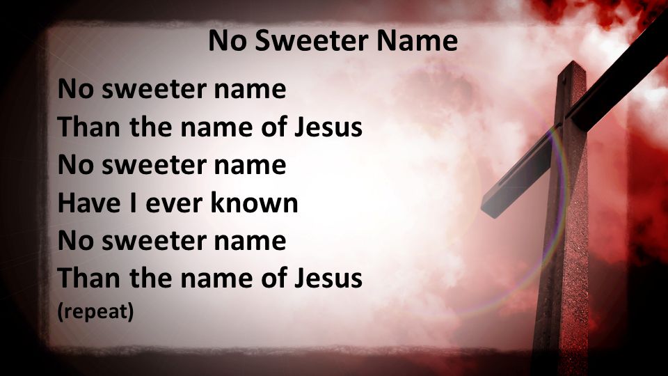 No Sweeter Name No sweeter name Than the name of Jesus No sweeter name Have I ever known No sweeter name Than the name of Jesus (repeat)