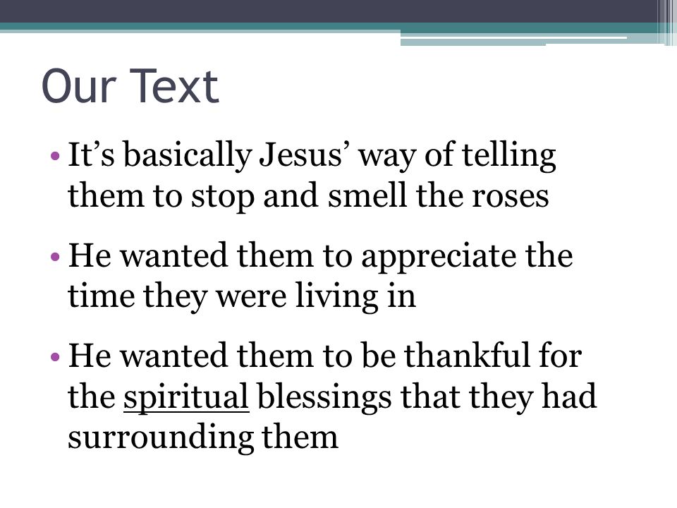 Our Text It’s basically Jesus’ way of telling them to stop and smell the roses He wanted them to appreciate the time they were living in He wanted them to be thankful for the spiritual blessings that they had surrounding them