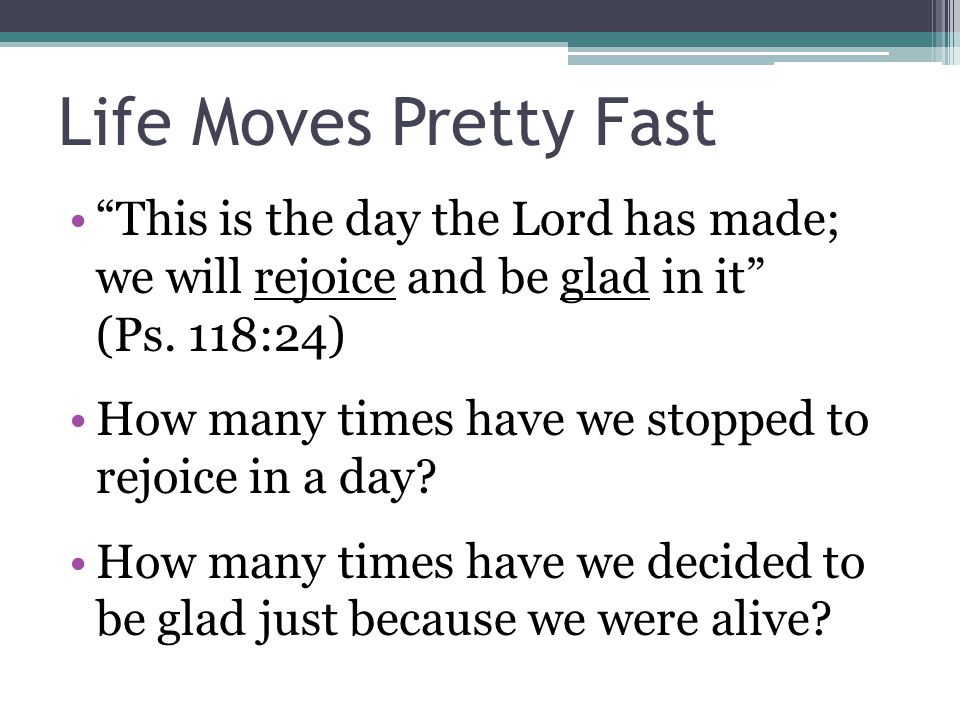 Life Moves Pretty Fast This is the day the Lord has made; we will rejoice and be glad in it (Ps.