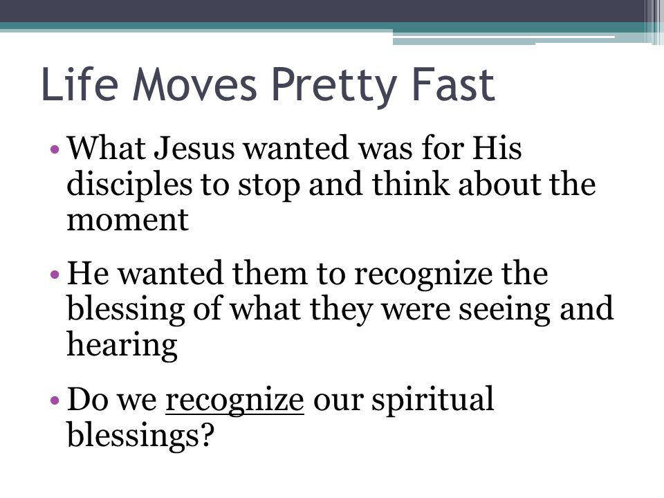 Life Moves Pretty Fast What Jesus wanted was for His disciples to stop and think about the moment He wanted them to recognize the blessing of what they were seeing and hearing Do we recognize our spiritual blessings