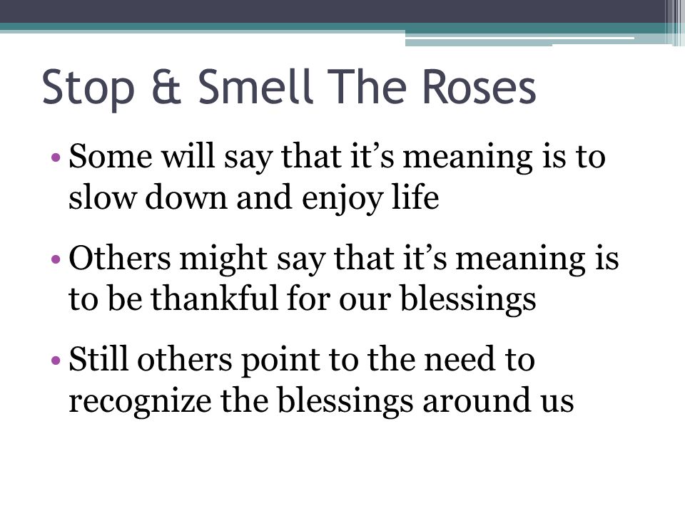 Stop & Smell The Roses Some will say that it’s meaning is to slow down and enjoy life Others might say that it’s meaning is to be thankful for our blessings Still others point to the need to recognize the blessings around us