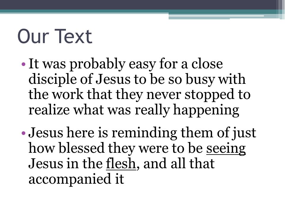 Our Text It was probably easy for a close disciple of Jesus to be so busy with the work that they never stopped to realize what was really happening Jesus here is reminding them of just how blessed they were to be seeing Jesus in the flesh, and all that accompanied it
