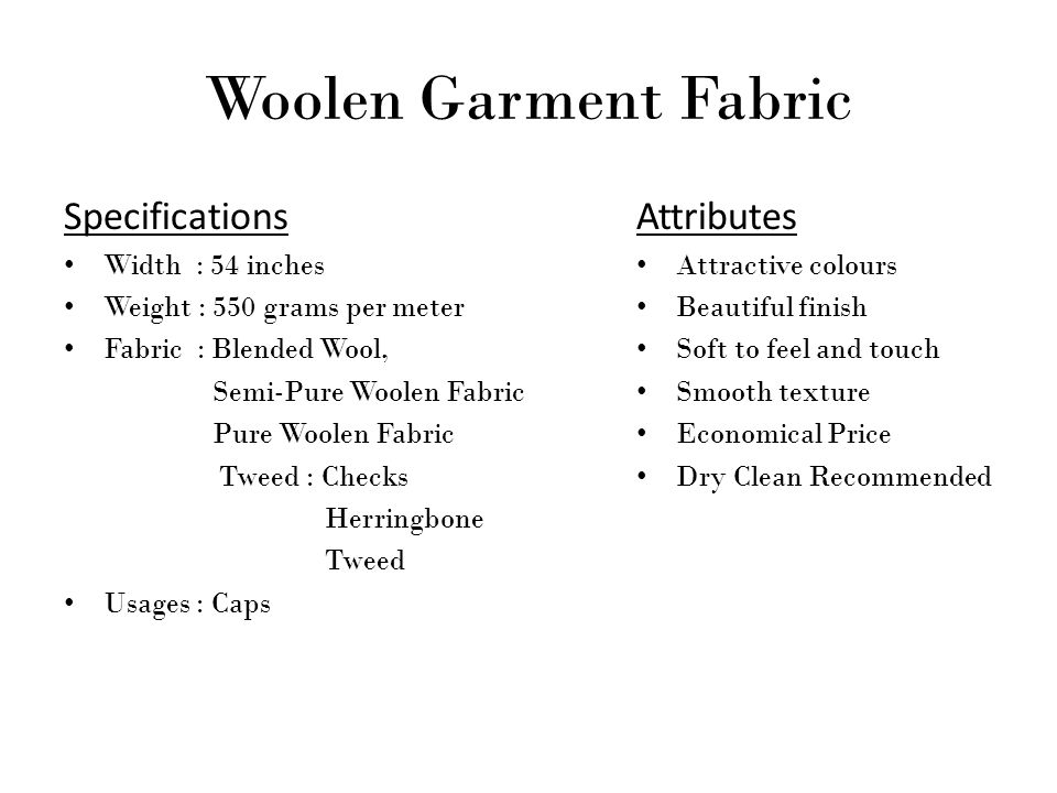 Woolen Garment Fabric Specifications Width : 54 inches Weight : 550 grams per meter Fabric : Blended Wool, Semi-Pure Woolen Fabric Pure Woolen Fabric Tweed : Checks Herringbone Tweed Usages : Caps Attributes Attractive colours Beautiful finish Soft to feel and touch Smooth texture Economical Price Dry Clean Recommended