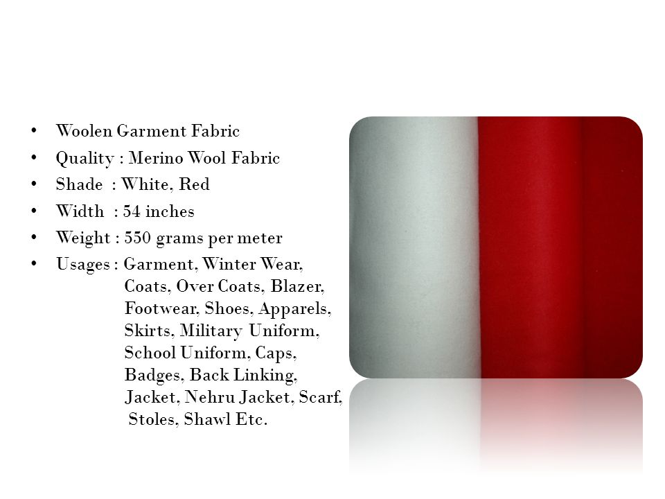 Woolen Garment Fabric Quality : Merino Wool Fabric Shade : White, Red Width : 54 inches Weight : 550 grams per meter Usages : Garment, Winter Wear, Coats, Over Coats, Blazer, Footwear, Shoes, Apparels, Skirts, Military Uniform, School Uniform, Caps, Badges, Back Linking, Jacket, Nehru Jacket, Scarf, Stoles, Shawl Etc.