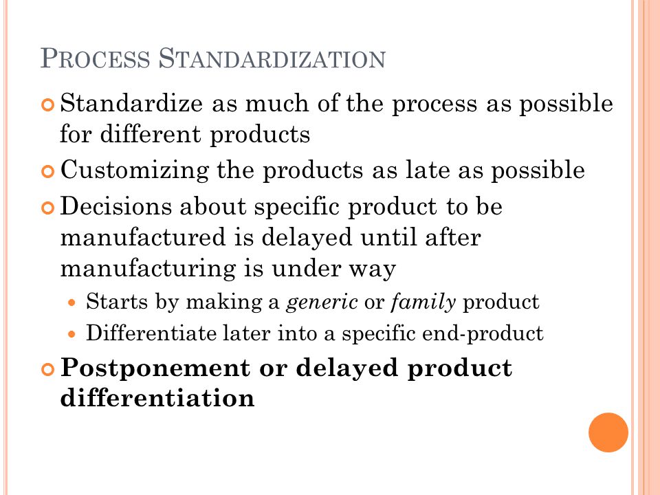 P ROCESS S TANDARDIZATION Standardize as much of the process as possible for different products Customizing the products as late as possible Decisions about specific product to be manufactured is delayed until after manufacturing is under way Starts by making a generic or family product Differentiate later into a specific end-product Postponement or delayed product differentiation