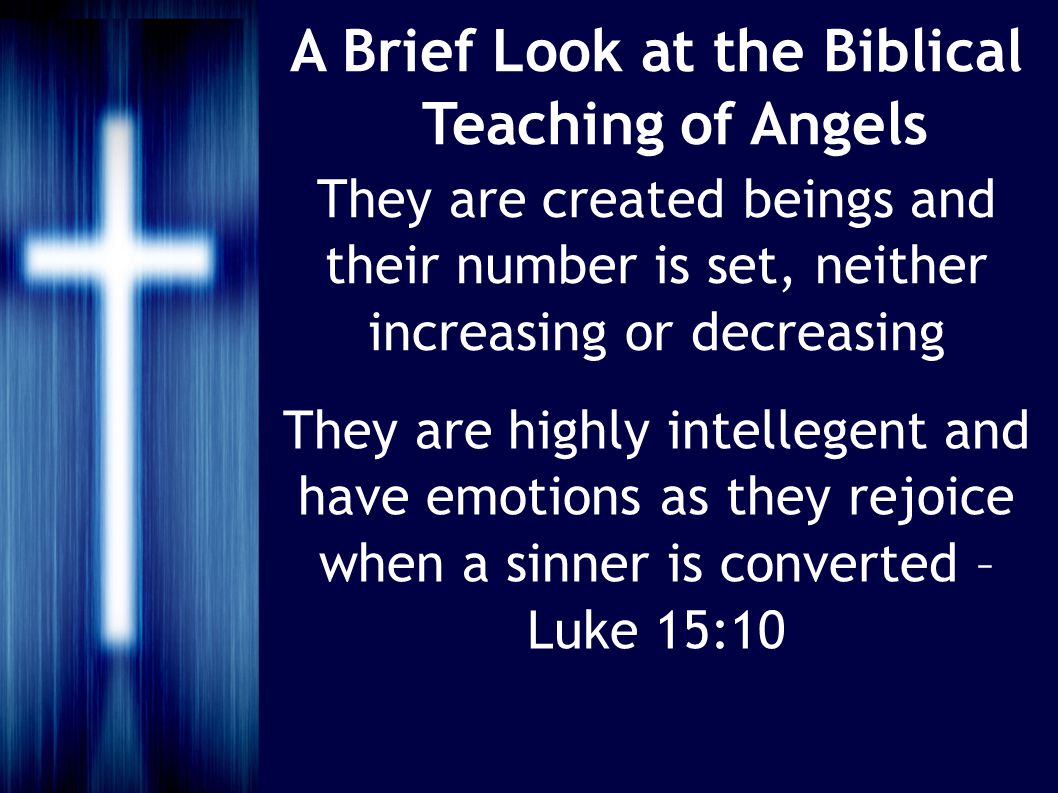 A Brief Look at the Biblical Teaching of Angels They are created beings and their number is set, neither increasing or decreasing They are highly intellegent and have emotions as they rejoice when a sinner is converted – Luke 15:10