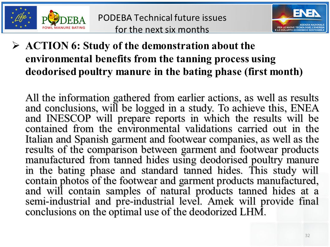32 PODEBA Technical future issues for the next six months  ACTION 6: Study of the demonstration about the environmental benefits from the tanning process using deodorised poultry manure in the bating phase (first month) All the information gathered from earlier actions, as well as results and conclusions, will be logged in a study.