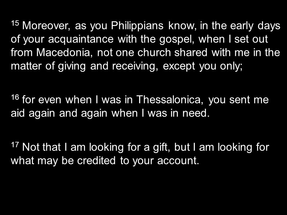 15 Moreover, as you Philippians know, in the early days of your acquaintance with the gospel, when I set out from Macedonia, not one church shared with me in the matter of giving and receiving, except you only; 16 for even when I was in Thessalonica, you sent me aid again and again when I was in need.