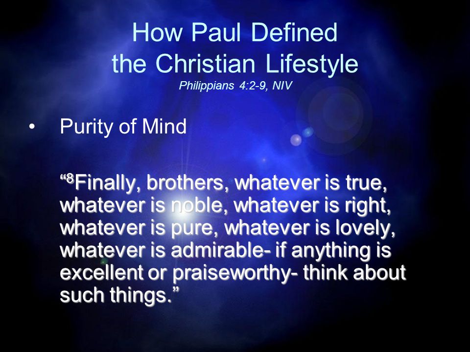 How Paul Defined the Christian Lifestyle Philippians 4:2-9, NIV Purity of Mind 8 Finally, brothers, whatever is true, whatever is noble, whatever is right, whatever is pure, whatever is lovely, whatever is admirable- if anything is excellent or praiseworthy- think about such things.