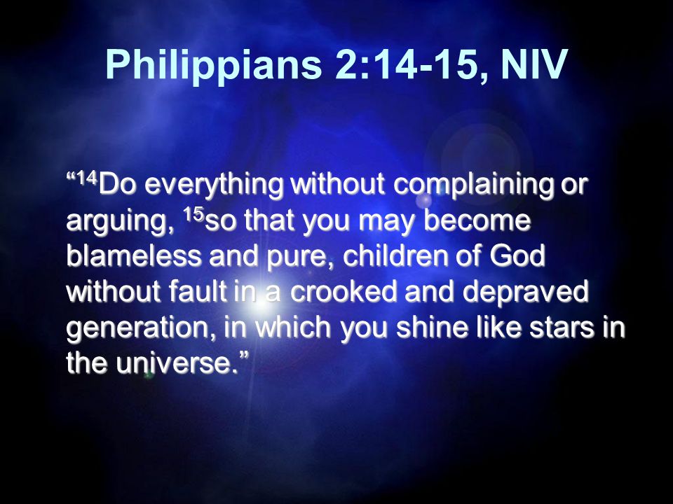 Philippians 2:14-15, NIV 14 Do everything without complaining or arguing, 15 so that you may become blameless and pure, children of God without fault in a crooked and depraved generation, in which you shine like stars in the universe.