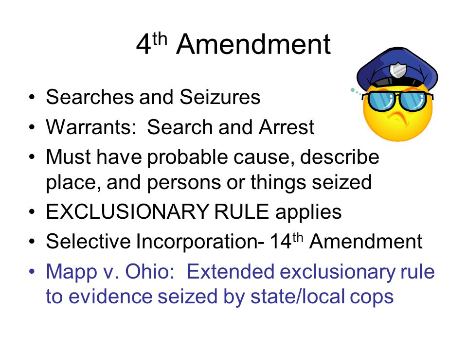 4 th Amendment Searches and Seizures Warrants: Search and Arrest Must have probable cause, describe place, and persons or things seized EXCLUSIONARY RULE applies Selective Incorporation- 14 th Amendment Mapp v.