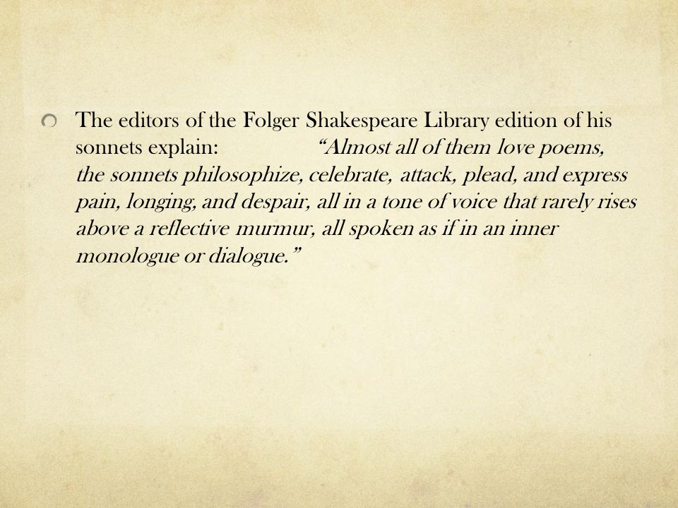 The editors of the Folger Shakespeare Library edition of his sonnets explain: Almost all of them love poems, the sonnets philosophize, celebrate, attack, plead, and express pain, longing, and despair, all in a tone of voice that rarely rises above a reflective murmur, all spoken as if in an inner monologue or dialogue.