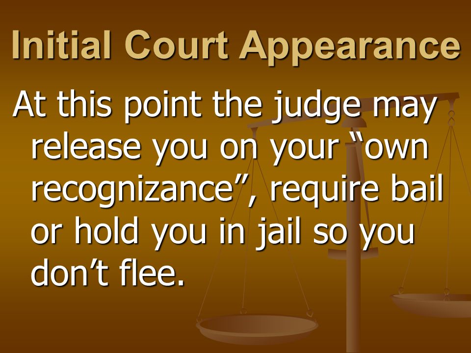 Initial Court Appearance At this point the judge may release you on your own recognizance , require bail or hold you in jail so you don’t flee.