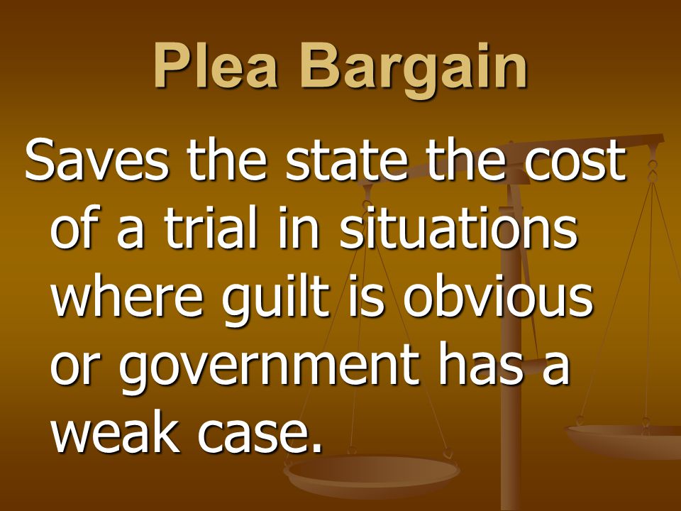 Plea Bargain Saves the state the cost of a trial in situations where guilt is obvious or government has a weak case.