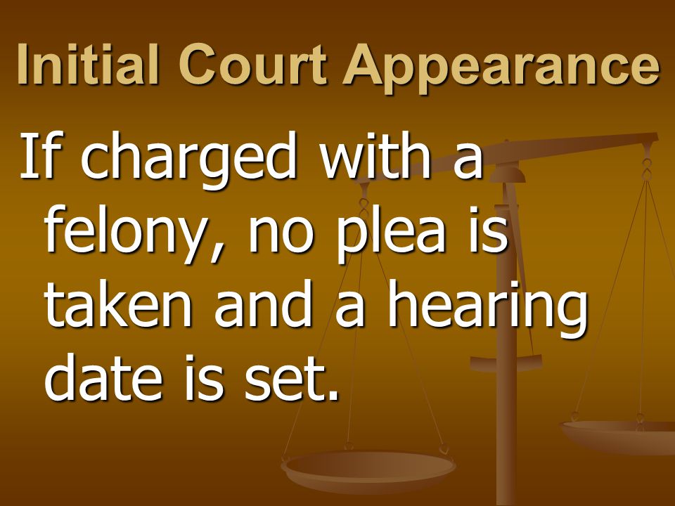 Initial Court Appearance If charged with a felony, no plea is taken and a hearing date is set.