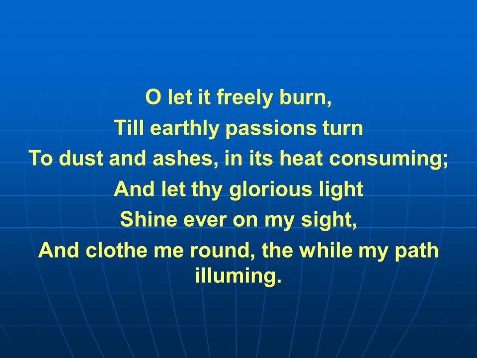 O let it freely burn, Till earthly passions turn To dust and ashes, in its heat consuming; And let thy glorious light Shine ever on my sight, And clothe me round, the while my path illuming.