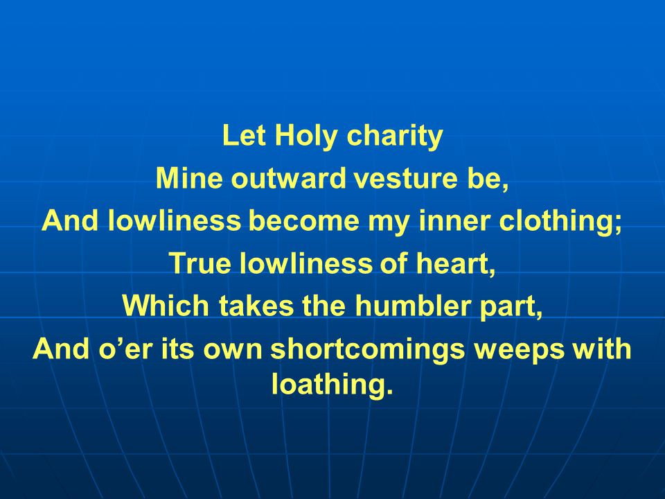 Let Holy charity Mine outward vesture be, And lowliness become my inner clothing; True lowliness of heart, Which takes the humbler part, And o’er its own shortcomings weeps with loathing.
