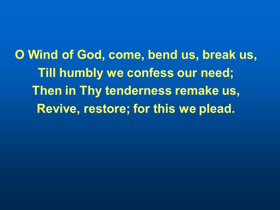 O Wind of God, come, bend us, break us, Till humbly we confess our need; Then in Thy tenderness remake us, Revive, restore; for this we plead.