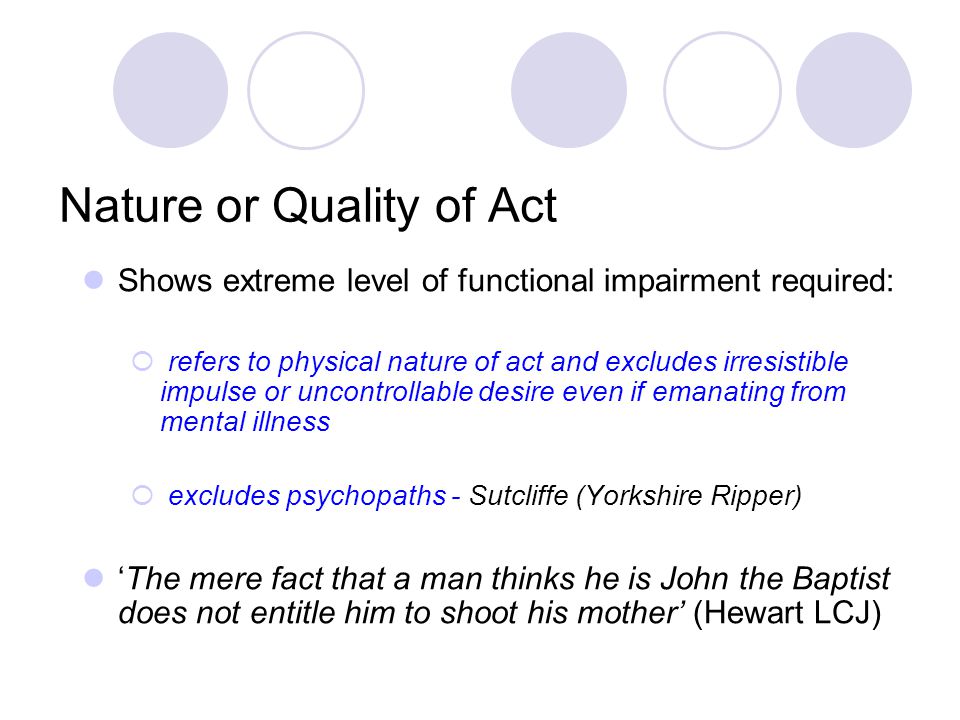 Nature or Quality of Act Shows extreme level of functional impairment required:  refers to physical nature of act and excludes irresistible impulse or uncontrollable desire even if emanating from mental illness  excludes psychopaths - Sutcliffe (Yorkshire Ripper) ‘The mere fact that a man thinks he is John the Baptist does not entitle him to shoot his mother’ (Hewart LCJ)