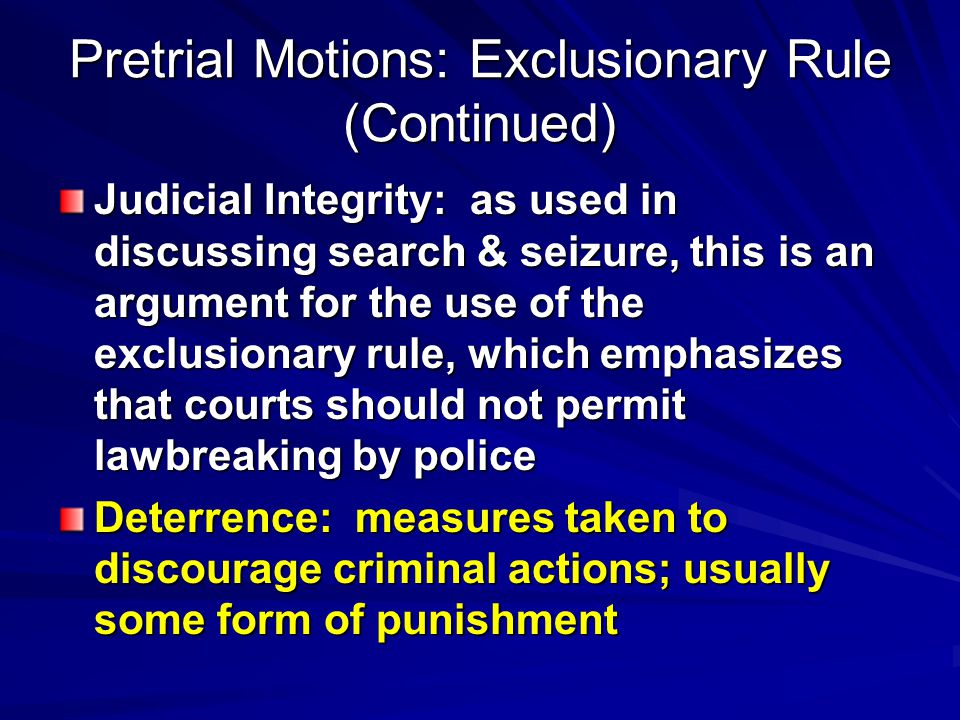 Pretrial Motions: Exclusionary Rule (Continued) Judicial Integrity: as used in discussing search & seizure, this is an argument for the use of the exclusionary rule, which emphasizes that courts should not permit lawbreaking by police Deterrence: measures taken to discourage criminal actions; usually some form of punishment