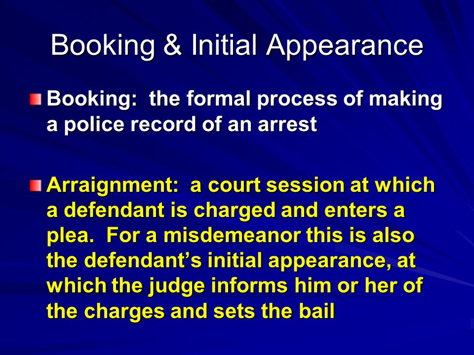 Booking & Initial Appearance Booking: the formal process of making a police record of an arrest Arraignment: a court session at which a defendant is charged and enters a plea.