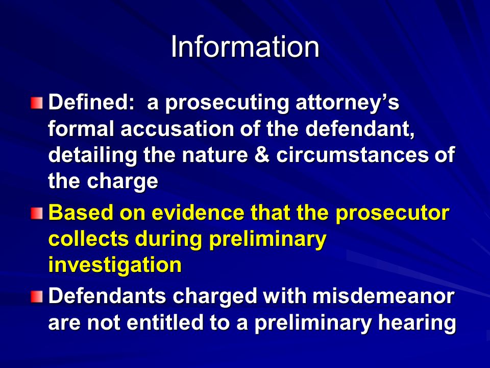 Information Defined: a prosecuting attorney’s formal accusation of the defendant, detailing the nature & circumstances of the charge Based on evidence that the prosecutor collects during preliminary investigation Defendants charged with misdemeanor are not entitled to a preliminary hearing