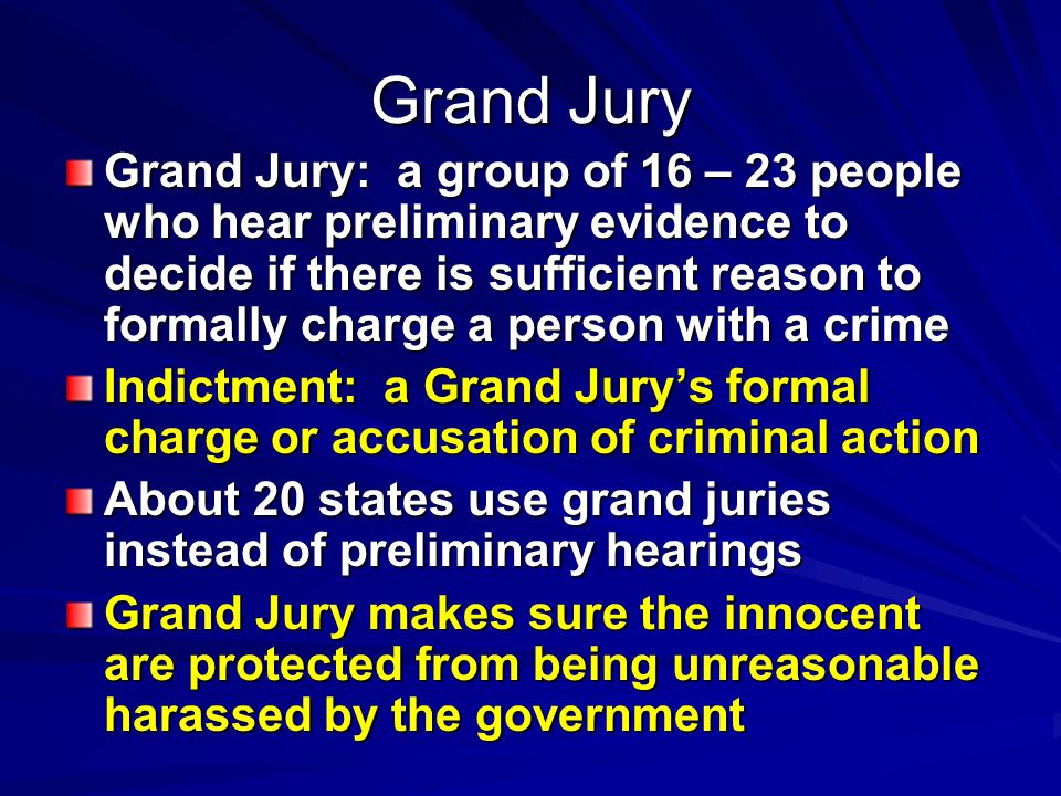 Grand Jury Grand Jury: a group of 16 – 23 people who hear preliminary evidence to decide if there is sufficient reason to formally charge a person with a crime Indictment: a Grand Jury’s formal charge or accusation of criminal action About 20 states use grand juries instead of preliminary hearings Grand Jury makes sure the innocent are protected from being unreasonable harassed by the government