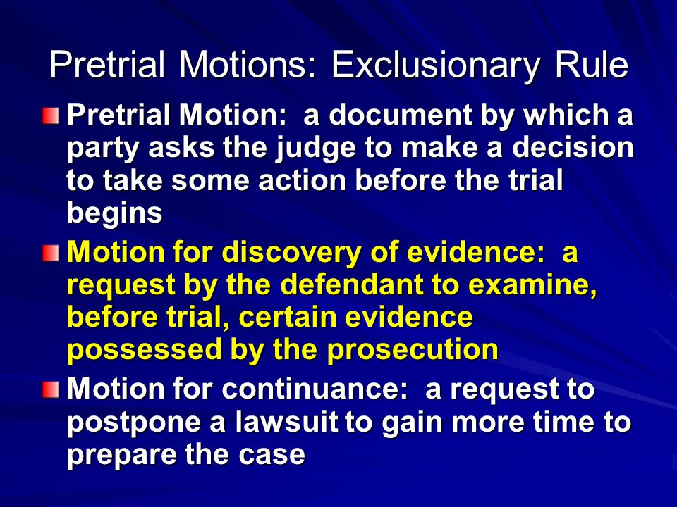 Pretrial Motions: Exclusionary Rule Pretrial Motion: a document by which a party asks the judge to make a decision to take some action before the trial begins Motion for discovery of evidence: a request by the defendant to examine, before trial, certain evidence possessed by the prosecution Motion for continuance: a request to postpone a lawsuit to gain more time to prepare the case