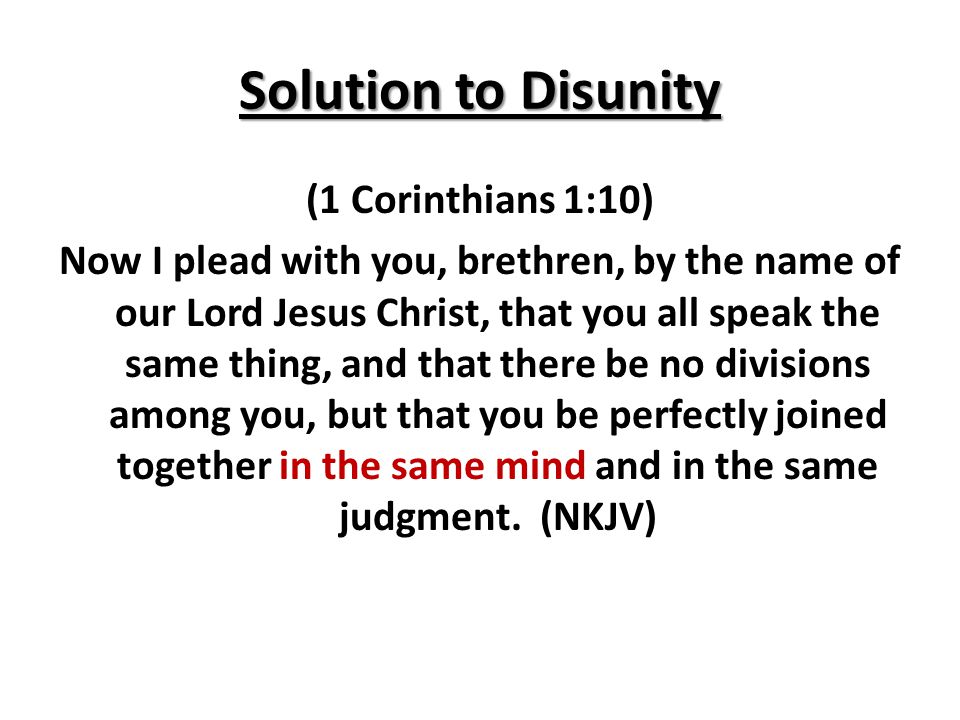 Solution to Disunity (1 Corinthians 1:10) Now I plead with you, brethren, by the name of our Lord Jesus Christ, that you all speak the same thing, and that there be no divisions among you, but that you be perfectly joined together in the same mind and in the same judgment.