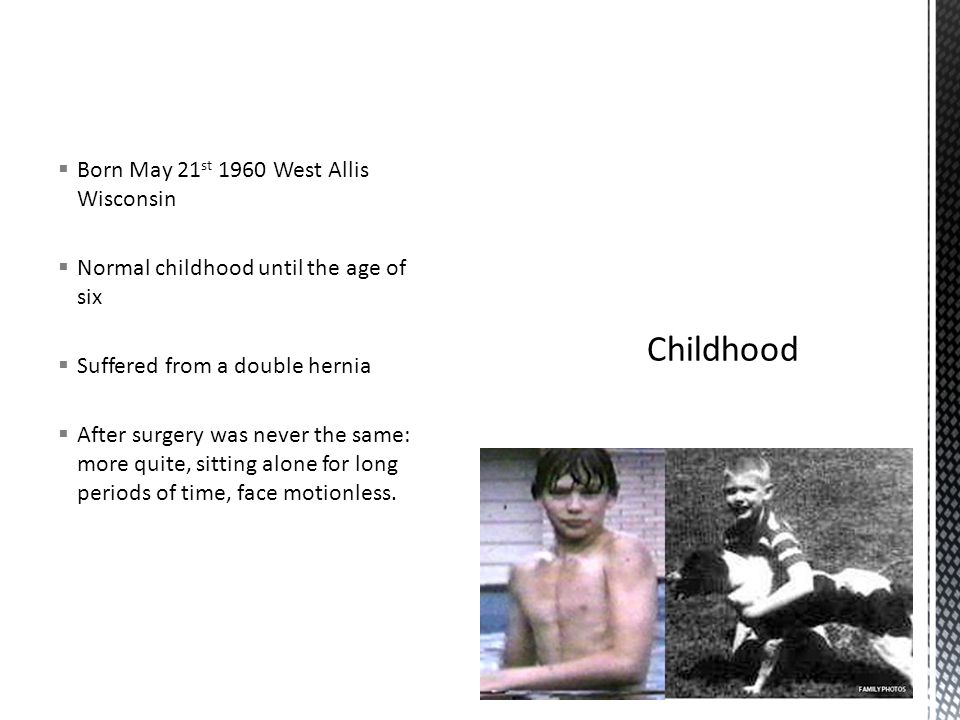  Born May 21 st 1960 West Allis Wisconsin  Normal childhood until the age of six  Suffered from a double hernia  After surgery was never the same: more quite, sitting alone for long periods of time, face motionless.