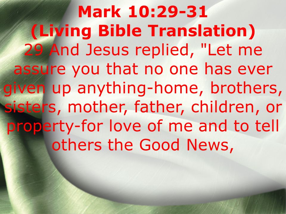 Mark 10:29-31 (Living Bible Translation) 29 And Jesus replied, Let me assure you that no one has ever given up anything-home, brothers, sisters, mother, father, children, or property-for love of me and to tell others the Good News,