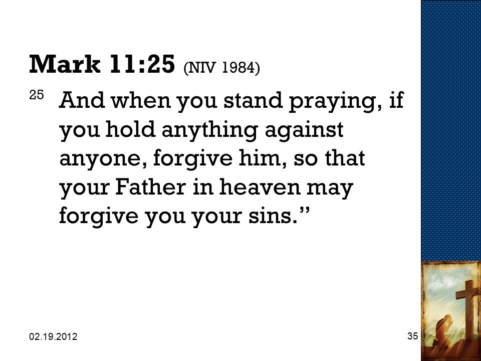 Mark 11:25 (NIV 1984) 25 And when you stand praying, if you hold anything against anyone, forgive him, so that your Father in heaven may forgive you your sins.