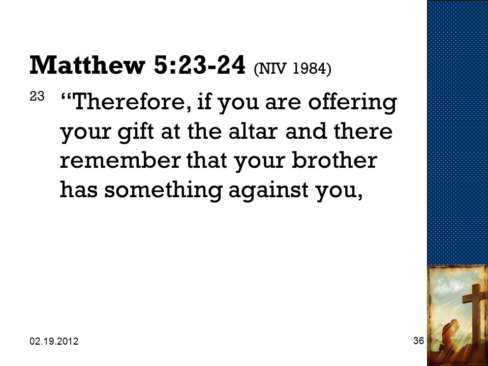 Matthew 5:23-24 (NIV 1984) 23 Therefore, if you are offering your gift at the altar and there remember that your brother has something against you,
