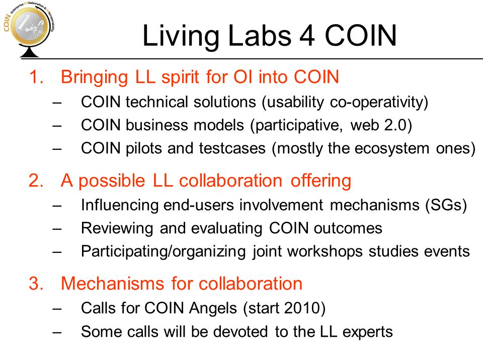 Living Labs 4 COIN 1.Bringing LL spirit for OI into COIN –COIN technical solutions (usability co-operativity) –COIN business models (participative, web 2.0) –COIN pilots and testcases (mostly the ecosystem ones) 2.A possible LL collaboration offering –Influencing end-users involvement mechanisms (SGs) –Reviewing and evaluating COIN outcomes –Participating/organizing joint workshops studies events 3.Mechanisms for collaboration –Calls for COIN Angels (start 2010) –Some calls will be devoted to the LL experts
