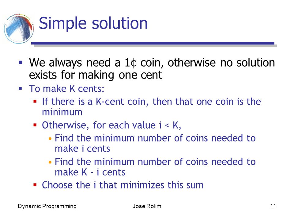 Dynamic ProgrammingJose Rolim11 Simple solution  We always need a 1¢ coin, otherwise no solution exists for making one cent  To make K cents:  If there is a K-cent coin, then that one coin is the minimum  Otherwise, for each value i < K, Find the minimum number of coins needed to make i cents Find the minimum number of coins needed to make K - i cents  Choose the i that minimizes this sum