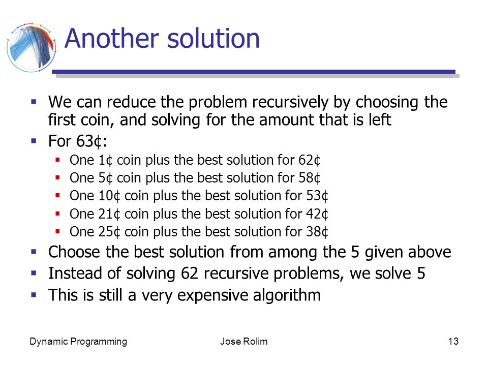 Dynamic ProgrammingJose Rolim13 Another solution  We can reduce the problem recursively by choosing the first coin, and solving for the amount that is left  For 63¢:  One 1¢ coin plus the best solution for 62¢  One 5¢ coin plus the best solution for 58¢  One 10¢ coin plus the best solution for 53¢  One 21¢ coin plus the best solution for 42¢  One 25¢ coin plus the best solution for 38¢  Choose the best solution from among the 5 given above  Instead of solving 62 recursive problems, we solve 5  This is still a very expensive algorithm