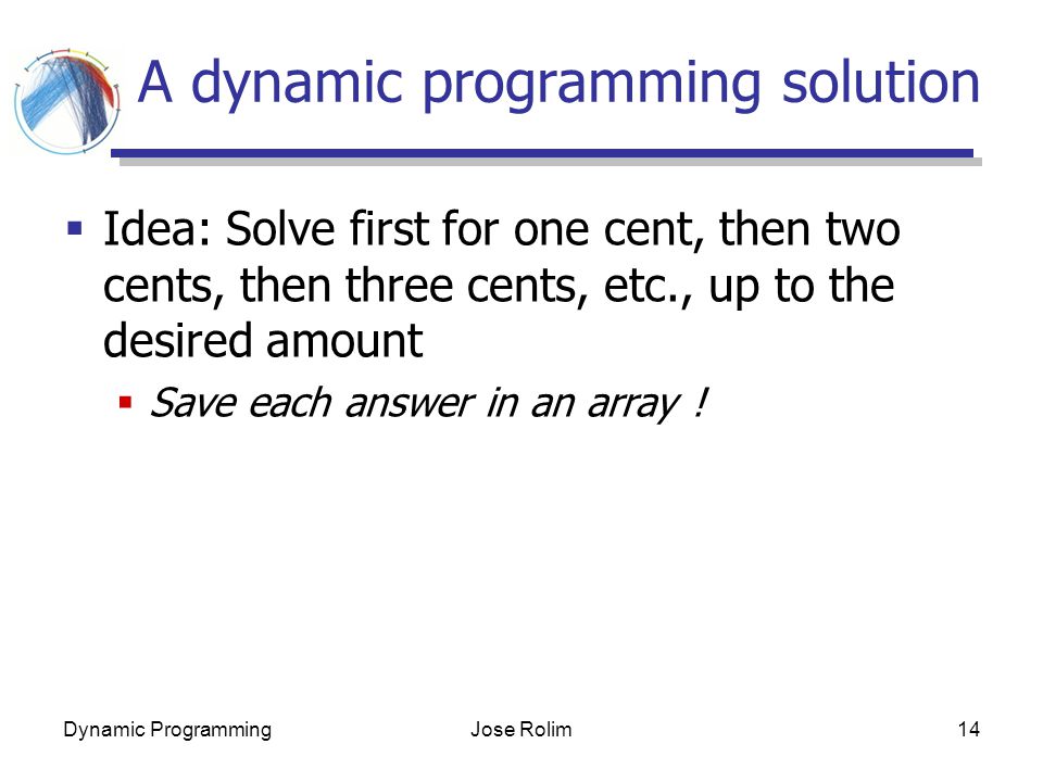 Dynamic ProgrammingJose Rolim14 A dynamic programming solution  Idea: Solve first for one cent, then two cents, then three cents, etc., up to the desired amount  Save each answer in an array !