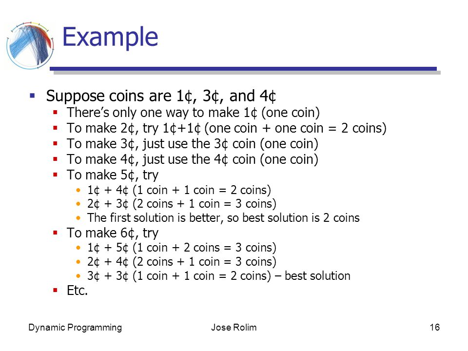 Dynamic ProgrammingJose Rolim16 Example  Suppose coins are 1¢, 3¢, and 4¢  There’s only one way to make 1¢ (one coin)  To make 2¢, try 1¢+1¢ (one coin + one coin = 2 coins)  To make 3¢, just use the 3¢ coin (one coin)  To make 4¢, just use the 4¢ coin (one coin)  To make 5¢, try 1¢ + 4¢ (1 coin + 1 coin = 2 coins) 2¢ + 3¢ (2 coins + 1 coin = 3 coins) The first solution is better, so best solution is 2 coins  To make 6¢, try 1¢ + 5¢ (1 coin + 2 coins = 3 coins) 2¢ + 4¢ (2 coins + 1 coin = 3 coins) 3¢ + 3¢ (1 coin + 1 coin = 2 coins) – best solution  Etc.