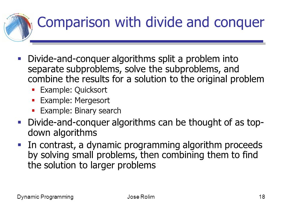 Dynamic ProgrammingJose Rolim18 Comparison with divide and conquer  Divide-and-conquer algorithms split a problem into separate subproblems, solve the subproblems, and combine the results for a solution to the original problem  Example: Quicksort  Example: Mergesort  Example: Binary search  Divide-and-conquer algorithms can be thought of as top- down algorithms  In contrast, a dynamic programming algorithm proceeds by solving small problems, then combining them to find the solution to larger problems