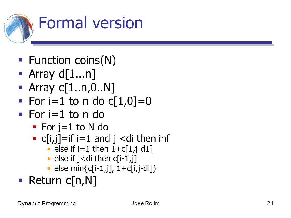 Dynamic ProgrammingJose Rolim21 Formal version  Function coins(N)  Array d[1...n]  Array c[1..n,0..N]  For i=1 to n do c[1,0]=0  For i=1 to n do  For j=1 to N do  c[i,j]=if i=1 and j <di then inf else if i=1 then 1+c[1,j-d1] else if j<di then c[i-1,j] else min{c[i-1,j], 1+c[i,j-di]}  Return c[n,N]