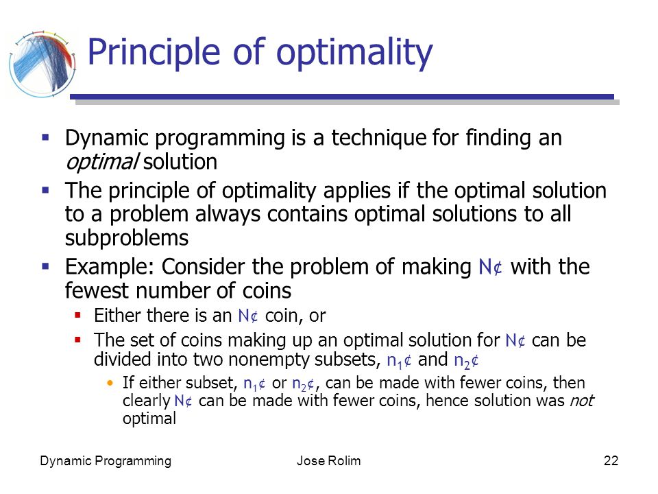 Dynamic ProgrammingJose Rolim22 Principle of optimality  Dynamic programming is a technique for finding an optimal solution  The principle of optimality applies if the optimal solution to a problem always contains optimal solutions to all subproblems  Example: Consider the problem of making N¢ with the fewest number of coins  Either there is an N¢ coin, or  The set of coins making up an optimal solution for N¢ can be divided into two nonempty subsets, n 1 ¢ and n 2 ¢ If either subset, n 1 ¢ or n 2 ¢, can be made with fewer coins, then clearly N¢ can be made with fewer coins, hence solution was not optimal
