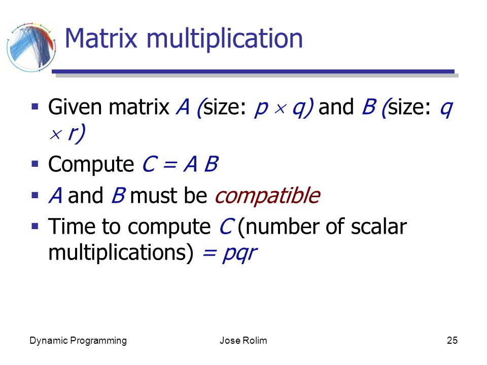 Dynamic ProgrammingJose Rolim25 Matrix multiplication  Given matrix A (size: p  q) and B (size: q  r)  Compute C = A B  A and B must be compatible  Time to compute C (number of scalar multiplications) = pqr