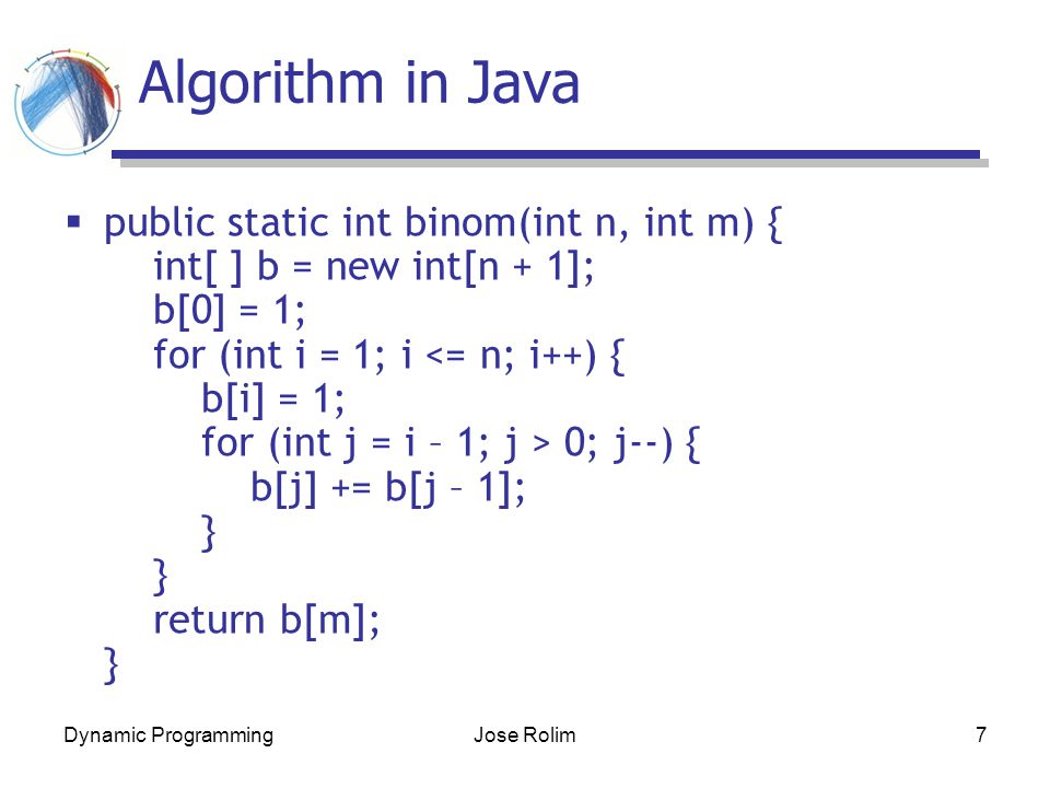 Dynamic ProgrammingJose Rolim7 Algorithm in Java  public static int binom(int n, int m) { int[ ] b = new int[n + 1]; b[0] = 1; for (int i = 1; i 0; j--) { b[j] += b[j – 1]; } } return b[m]; }