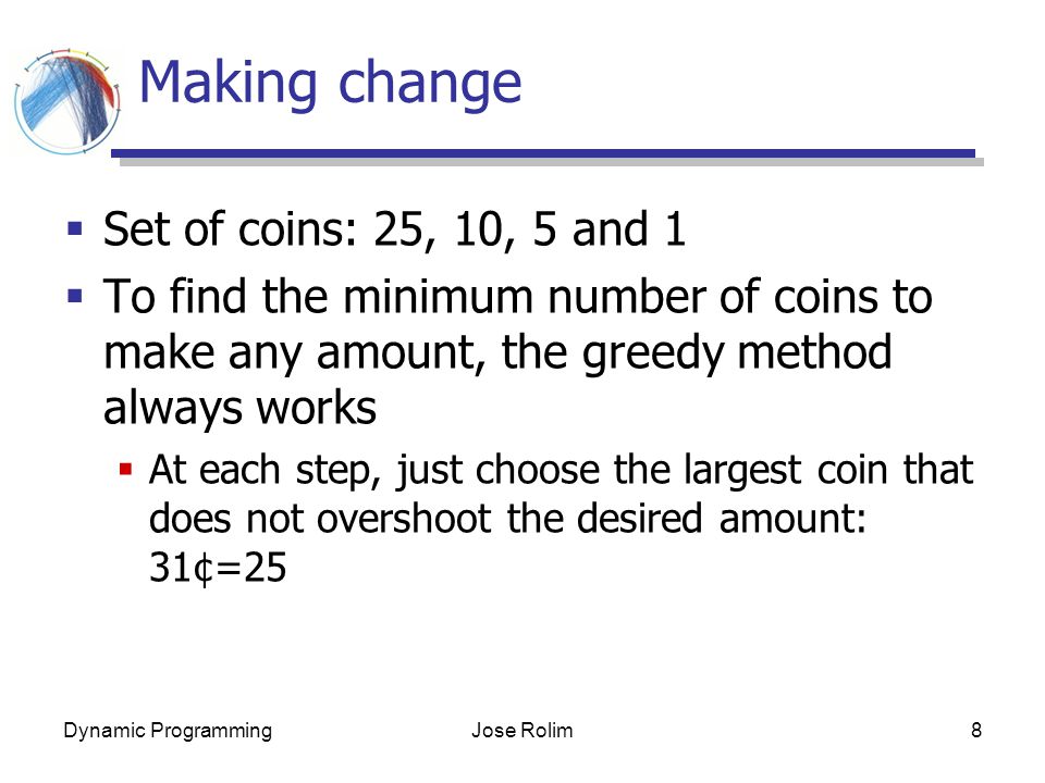 Dynamic ProgrammingJose Rolim8 Making change  Set of coins: 25, 10, 5 and 1  To find the minimum number of coins to make any amount, the greedy method always works  At each step, just choose the largest coin that does not overshoot the desired amount: 31¢=25