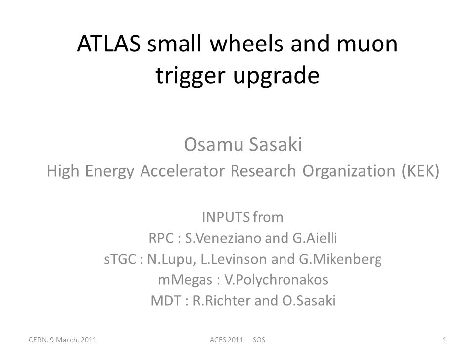 ATLAS small wheels and muon trigger upgrade Osamu Sasaki High Energy Accelerator Research Organization (KEK) INPUTS from RPC : S.Veneziano and G.Aielli sTGC : N.Lupu, L.Levinson and G.Mikenberg mMegas : V.Polychronakos MDT : R.Richter and O.Sasaki CERN, 9 March, 20111ACES 2011 SOS